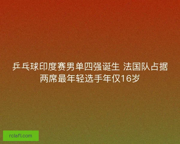 乒乓球印度赛男单四强诞生 法国队占据两席最年轻选手年仅16岁