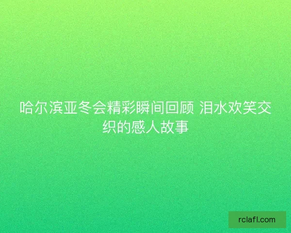哈尔滨亚冬会精彩瞬间回顾 泪水欢笑交织的感人故事