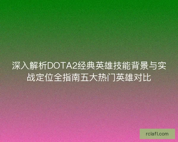 深入解析DOTA2经典英雄技能背景与实战定位全指南五大热门英雄对比