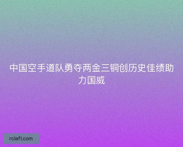 中国空手道队勇夺两金三铜创历史佳绩助力国威