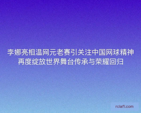 李娜亮相温网元老赛引关注中国网球精神再度绽放世界舞台传承与荣耀回归