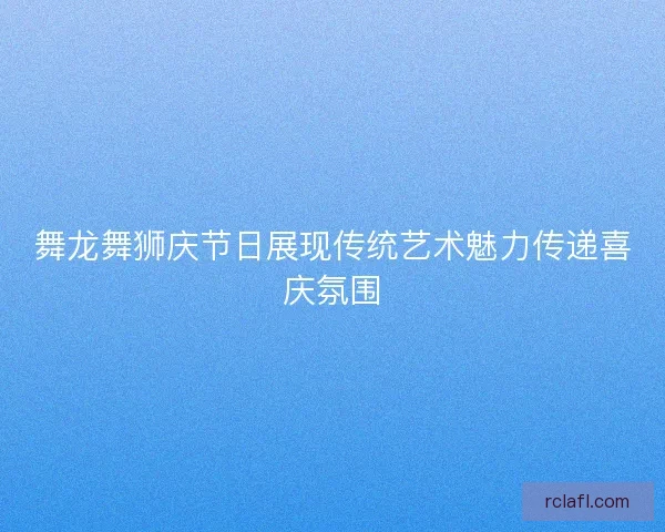 舞龙舞狮庆节日展现传统艺术魅力传递喜庆氛围